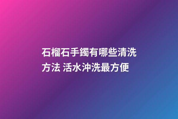 石榴石手鐲有哪些清洗方法 活水沖洗最方便